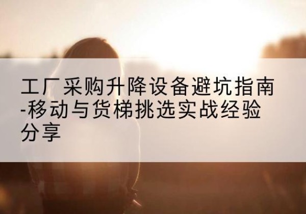 稻城移动式升降机怎么选-工厂采购升降设备避坑指南-移动与货梯挑选实战经验分享