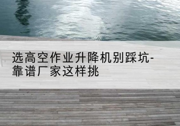 稻城剪叉式升降机厂家-选高空作业升降机别踩坑-靠谱厂家这样挑
