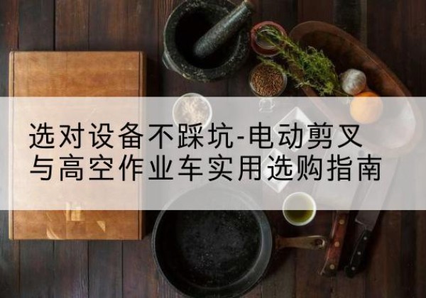 稻城电动剪叉升降平台怎么选-选对设备不踩坑-电动剪叉与高空作业车实用选购指南