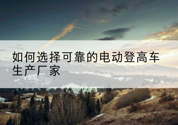 稻城电动登高车厂家-如何选择可靠的电动登高车生产厂家