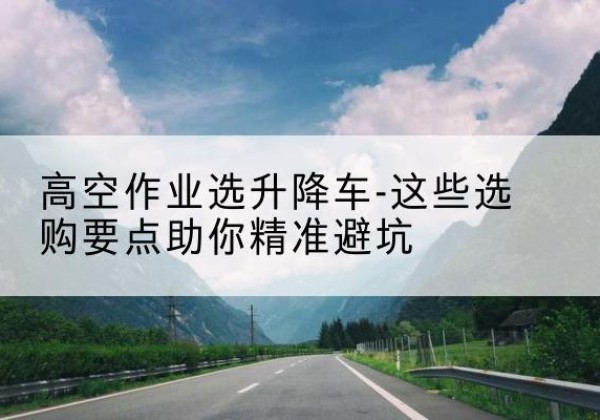 稻城升降车厂家-高空作业选升降车-这些选购要点助你*避坑