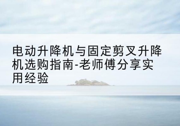 稻城电动升降机怎么选-电动升降机与固定剪叉升降机选购指南-老师傅分享实用经验
