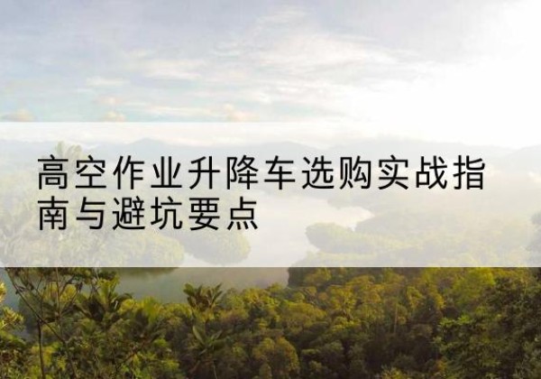 稻城升降车怎么选-高空作业升降车选购实战指南与避坑要点