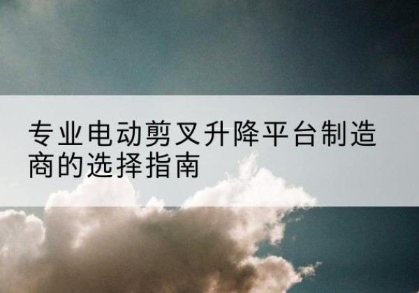 稻城电动剪叉升降平台厂家-专业电动剪叉升降平台制造商的选择指南